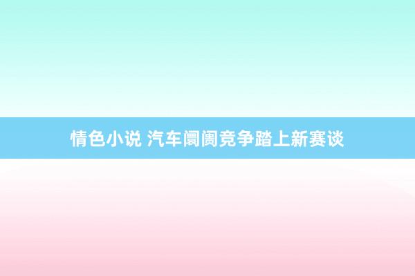 情色小说 汽车阛阓竞争踏上新赛谈