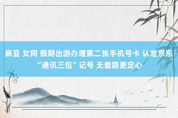 麻豆 女同 假期出游办理第二张手机号卡 认准京东“通讯三包”记号 无套路更定心