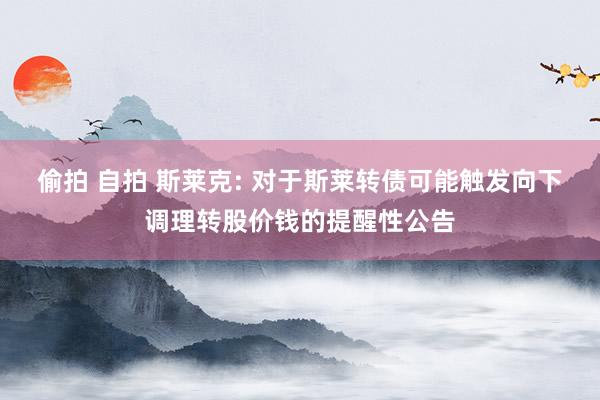 偷拍 自拍 斯莱克: 对于斯莱转债可能触发向下调理转股价钱的提醒性公告