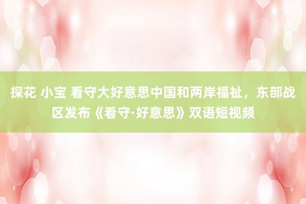 探花 小宝 看守大好意思中国和两岸福祉，东部战区发布《看守·好意思》双语短视频