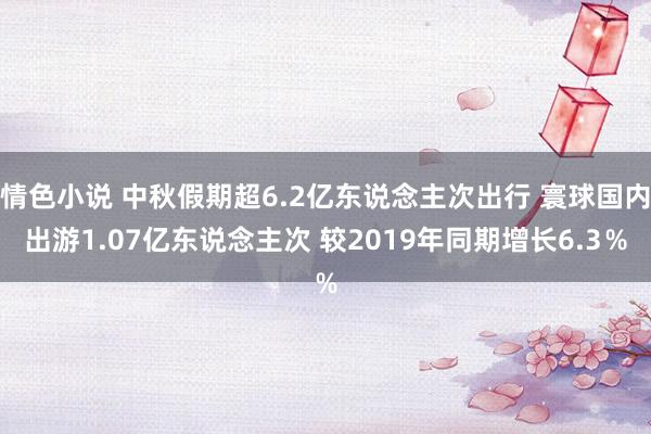 情色小说 中秋假期超6.2亿东说念主次出行 寰球国内出游1.07亿东说念主次 较2019年同期增长6.3％