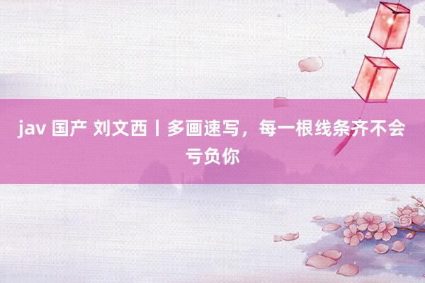 jav 国产 刘文西丨多画速写，每一根线条齐不会亏负你