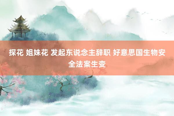 探花 姐妹花 发起东说念主辞职 好意思国生物安全法案生变