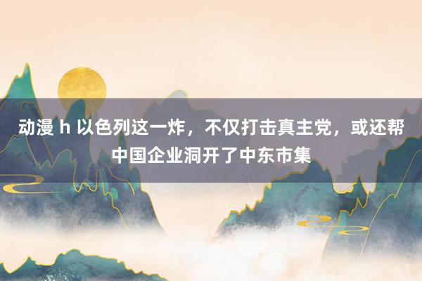 动漫 h 以色列这一炸，不仅打击真主党，或还帮中国企业洞开了中东市集