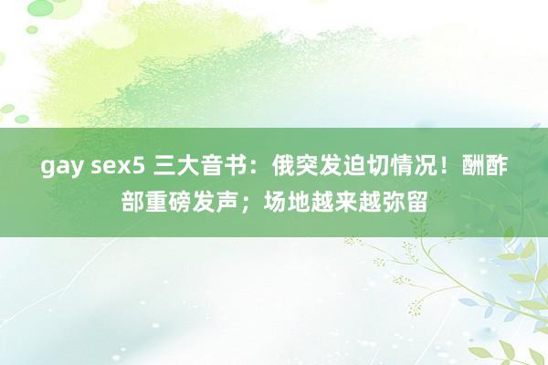 gay sex5 三大音书：俄突发迫切情况！酬酢部重磅发声；场地越来越弥留