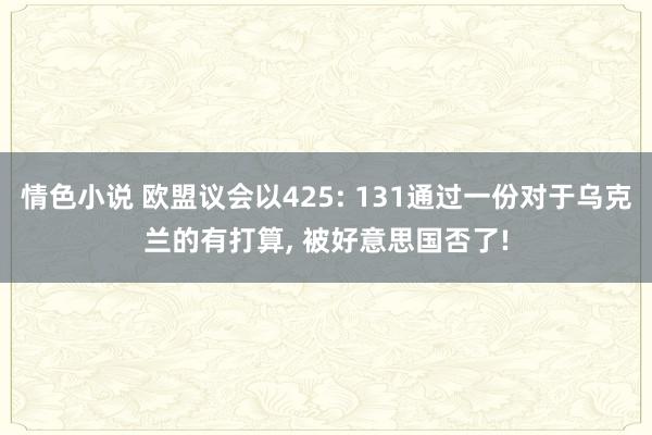 情色小说 欧盟议会以425: 131通过一份对于乌克兰的有打算， 被好意思国否了!