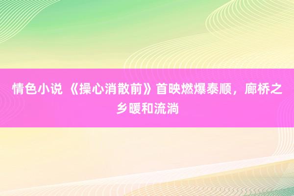 情色小说 《操心消散前》首映燃爆泰顺，廊桥之乡暖和流淌