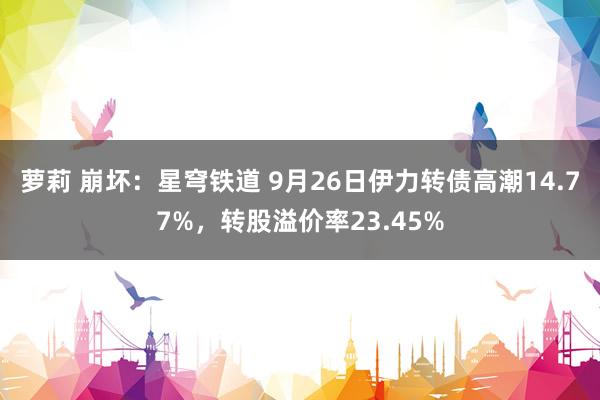 萝莉 崩坏：星穹铁道 9月26日伊力转债高潮14.77%，转股溢价率23.45%