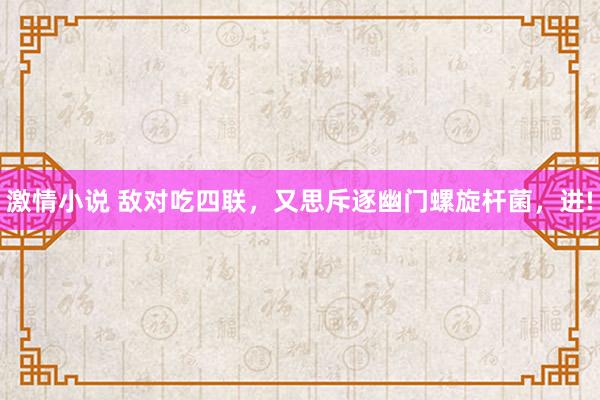 激情小说 敌对吃四联,又思斥逐幽门螺旋杆菌,进!
