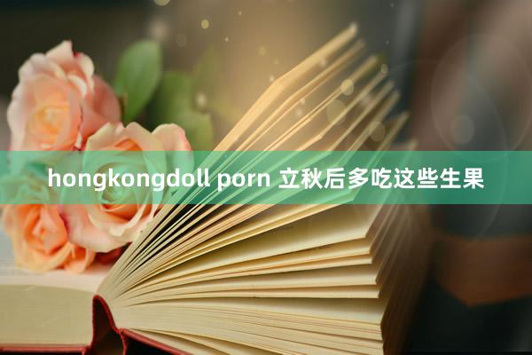 hongkongdoll porn 立秋后多吃这些生果