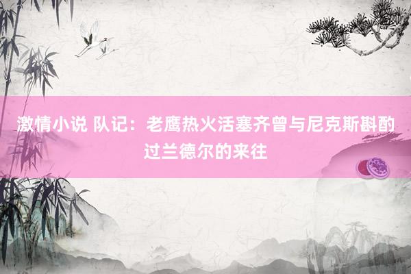 激情小说 队记：老鹰热火活塞齐曾与尼克斯斟酌过兰德尔的来往