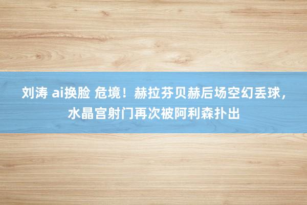 刘涛 ai换脸 危境！赫拉芬贝赫后场空幻丢球，水晶宫射门再次被阿利森扑出