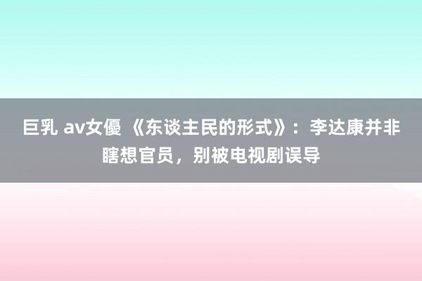巨乳 av女優 《东谈主民的形式》：李达康并非瞎想官员，别被电视剧误导