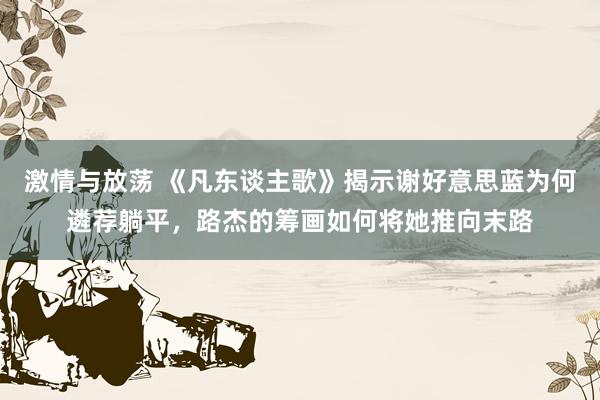 激情与放荡 《凡东谈主歌》揭示谢好意思蓝为何遴荐躺平，路杰的筹画如何将她推向末路