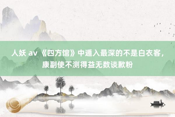 人妖 av 《四方馆》中遁入最深的不是白衣客，康副使不测得益无数谈歉粉