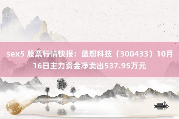 sex5 股票行情快报：蓝想科技（300433）10月16日主力资金净卖出537.95万元