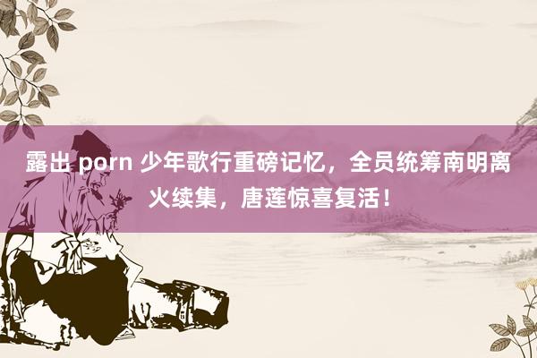 露出 porn 少年歌行重磅记忆，全员统筹南明离火续集，唐莲惊喜复活！