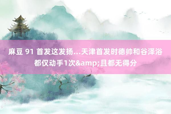 麻豆 91 首发这发扬...天津首发时德帅和谷泽浴都仅动手1次&且都无得分