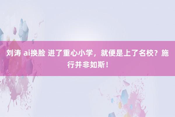 刘涛 ai换脸 进了重心小学，就便是上了名校？施行并非如斯！