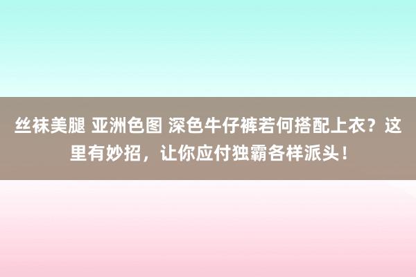 丝袜美腿 亚洲色图 深色牛仔裤若何搭配上衣？这里有妙招，让你应付独霸各样派头！
