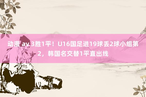 动漫 av 3胜1平！U16国足进19球丢2球小组第2，韩国名交替1平直出线