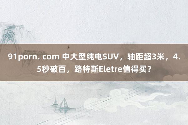 91porn. com 中大型纯电SUV，轴距超3米，4.5秒破百，路特斯Eletre值得买？