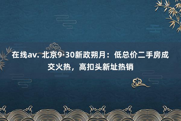 在线av. 北京9·30新政朔月：低总价二手房成交火热，高扣头新址热销