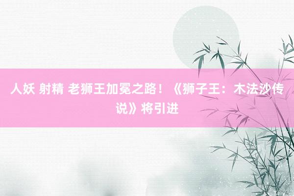 人妖 射精 老狮王加冕之路！《狮子王：木法沙传说》将引进