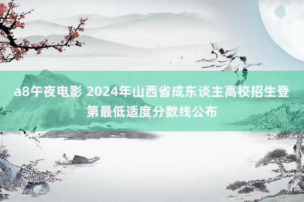 a8午夜电影 2024年山西省成东谈主高校招生登第最低适度分数线公布
