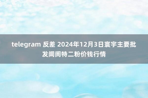 telegram 反差 2024年12月3日寰宇主要批发阛阓特二粉价钱行情