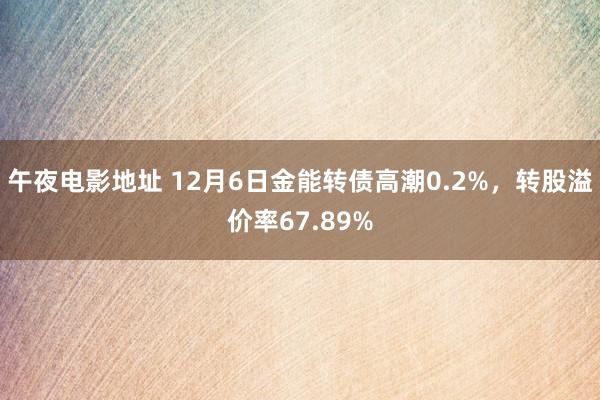 午夜电影地址 12月6日金能转债高潮0.2%，转股溢价率67.89%