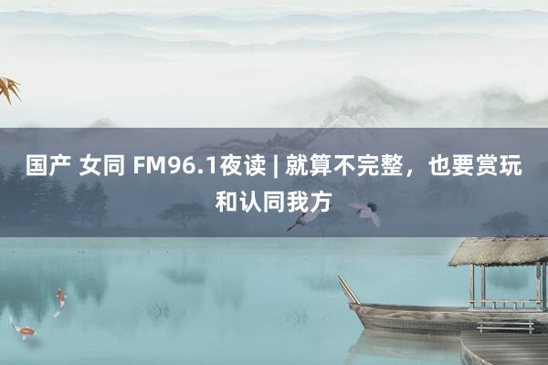 国产 女同 FM96.1夜读 | 就算不完整，也要赏玩和认同我方