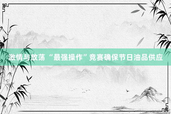 激情与放荡 “最强操作”竞赛确保节日油品供应