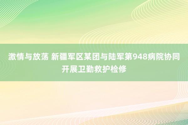 激情与放荡 新疆军区某团与陆军第948病院协同开展卫勤救护检修
