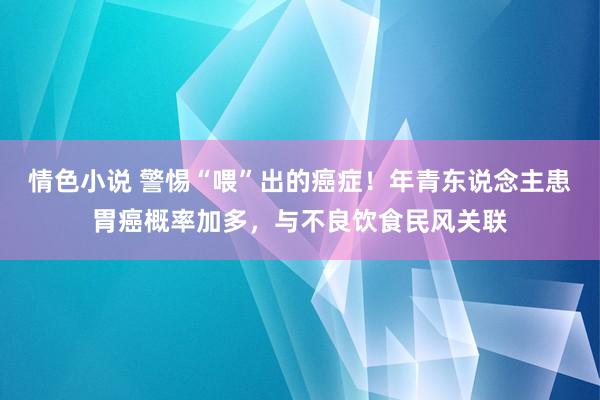 情色小说 警惕“喂”出的癌症！年青东说念主患胃癌概率加多，与不良饮食民风关联