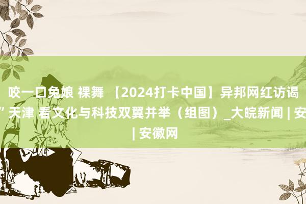 咬一口兔娘 裸舞 【2024打卡中国】异邦网红访谒“新”天津 看文化与科技双翼并举（组图）_大皖新闻 | 安徽网
