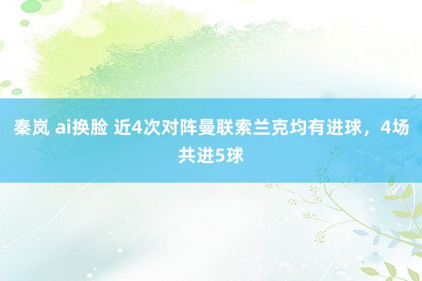 秦岚 ai换脸 近4次对阵曼联索兰克均有进球，4场共进5球