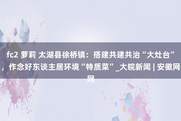 fc2 萝莉 太湖县徐桥镇：搭建共建共治“大灶台”，作念好东谈主居环境“特质菜”_大皖新闻 | 安徽网
