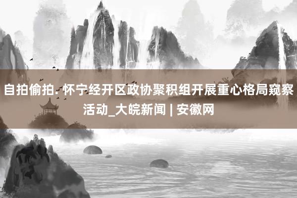 自拍偷拍. 怀宁经开区政协聚积组开展重心格局窥察活动_大皖新闻 | 安徽网