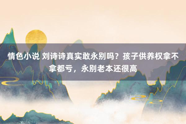 情色小说 刘诗诗真实敢永别吗？孩子供养权拿不拿都亏，永别老本还很高