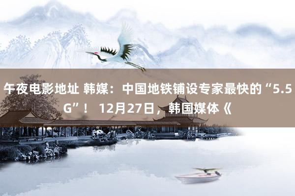 午夜电影地址 韩媒：中国地铁铺设专家最快的“5.5G”！ 12月27日，韩国媒体《