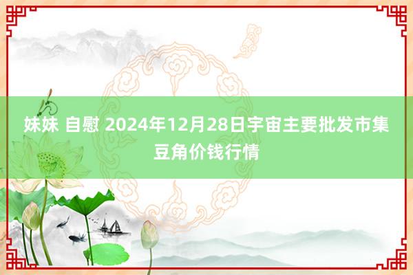 妹妹 自慰 2024年12月28日宇宙主要批发市集豆角价钱行情