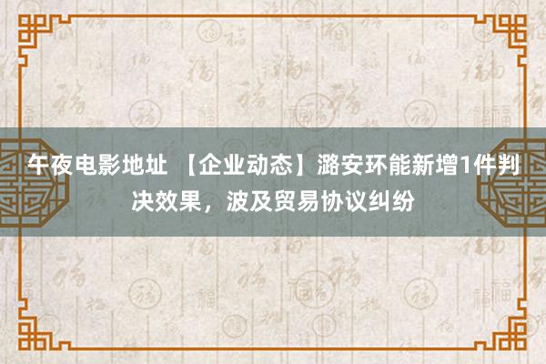 午夜电影地址 【企业动态】潞安环能新增1件判决效果，波及贸易协议纠纷