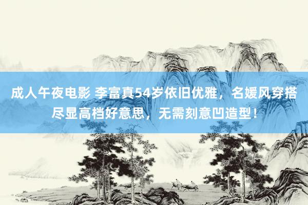成人午夜电影 李富真54岁依旧优雅，名媛风穿搭尽显高档好意思，无需刻意凹造型！