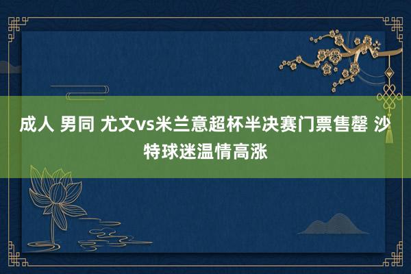 成人 男同 尤文vs米兰意超杯半决赛门票售罄 沙特球迷温情高涨