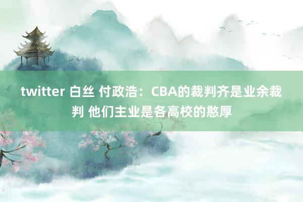 twitter 白丝 付政浩：CBA的裁判齐是业余裁判 他们主业是各高校的憨厚
