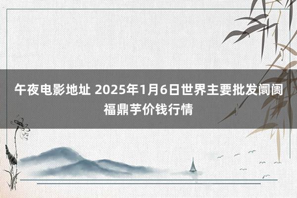 午夜电影地址 2025年1月6日世界主要批发阛阓福鼎芋价钱行情