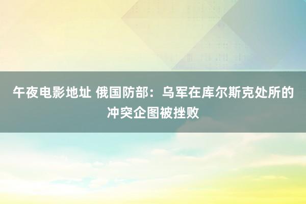 午夜电影地址 俄国防部：乌军在库尔斯克处所的冲突企图被挫败