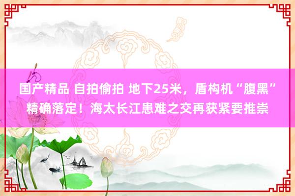 国产精品 自拍偷拍 地下25米，盾构机“腹黑”精确落定！海太长江患难之交再获紧要推崇