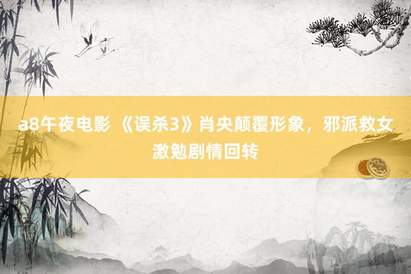 a8午夜电影 《误杀3》肖央颠覆形象，邪派救女激勉剧情回转